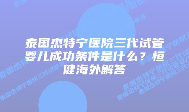 泰国杰特宁医院三代试管婴儿成功条件是什么?恒健海外解答