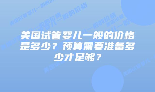 美国试管婴儿一般的价格是多少?预算需要准备多少才足够?