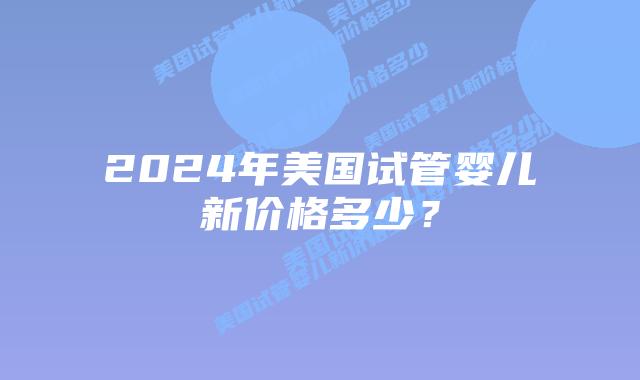 2024年美国试管婴儿新价格多少?