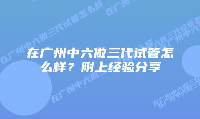 在广州中六做三代试管怎么样？附上经验分享