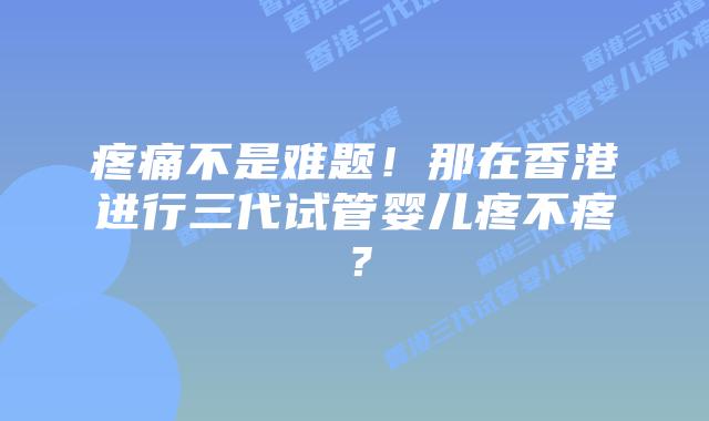 疼痛不是难题!那在香港进行三代试管婴儿疼不疼?
