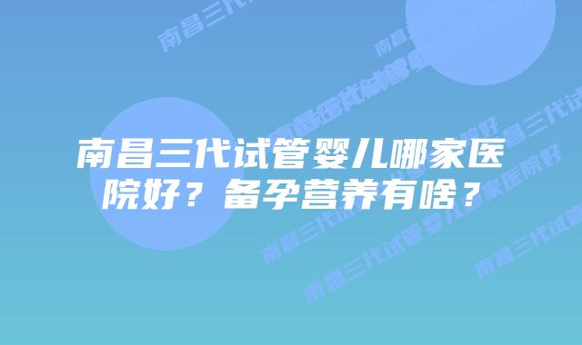 南昌三代试管婴儿哪家医院好?备孕营养有啥?