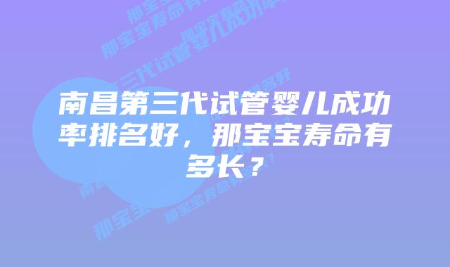 南昌第三代试管婴儿成功率排名好,那宝宝寿命有多长?