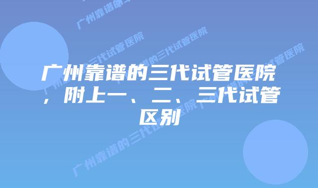 广州靠谱的三代试管医院，附上一、二、三代试管区别