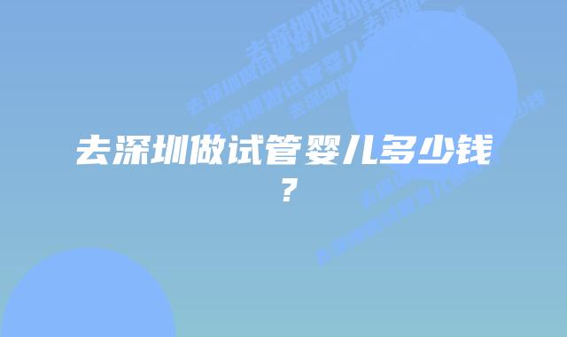去深圳做试管婴儿多少钱?