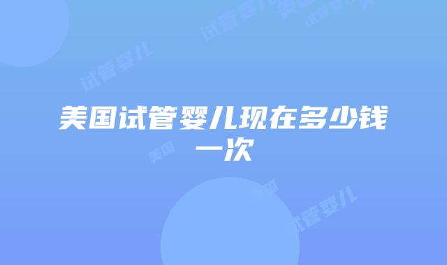 美国试管婴儿现在多少钱一次