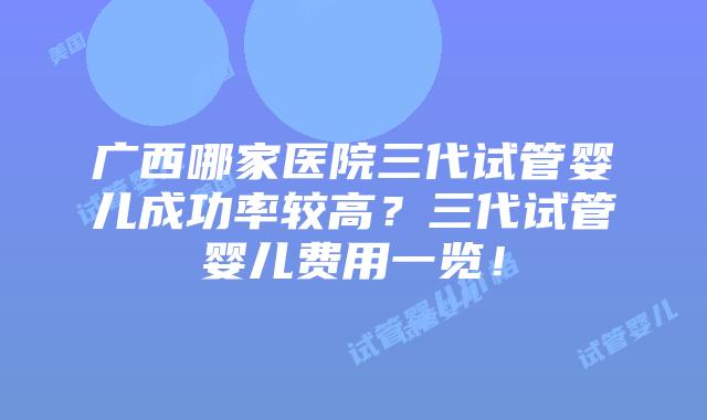 广西哪家医院三代试管婴儿成功率较高?三代试管婴儿费用一览!