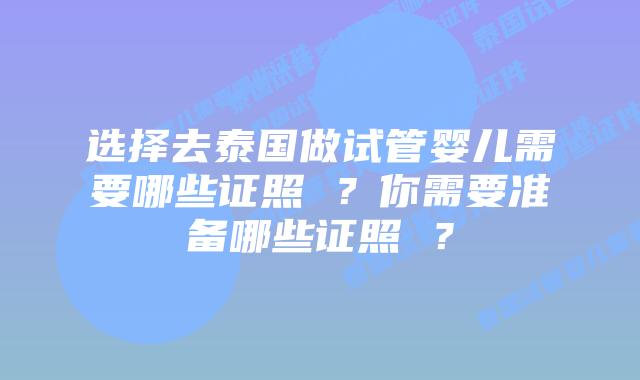 选择去泰国做试管婴儿需要哪些证照 ？你需要准备哪些证照 ？