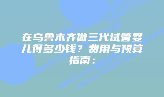 在乌鲁木齐做三代试管婴儿得多少钱?费用与预算指南: