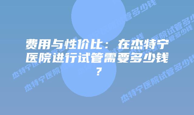 费用与性价比:在杰特宁医院进行试管需要多少钱?