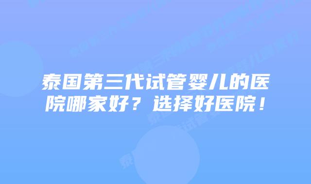 泰国第三代试管婴儿的医院哪家好？选择好医院！