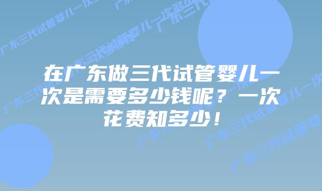 在广东做三代试管婴儿一次是需要多少钱呢?一次花费知多少!