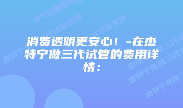 消费透明更安心!-在杰特宁做三代试管的费用详情: