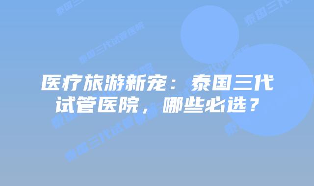 医疗旅游新宠：泰国三代试管医院，哪些必选？