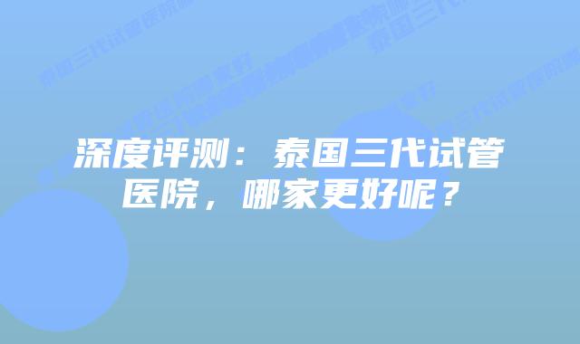 深度评测:泰国三代试管医院,哪家更好呢?