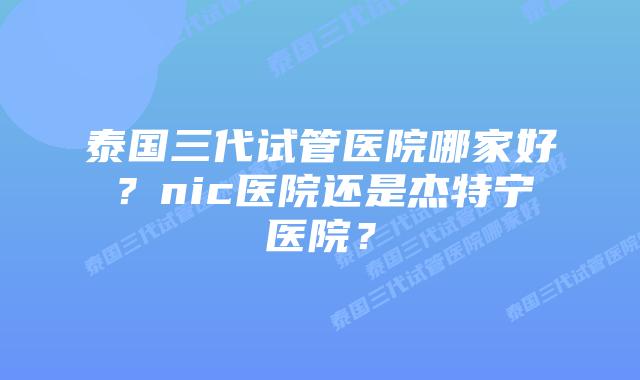 泰国三代试管医院哪家好?nic医院还是杰特宁医院?