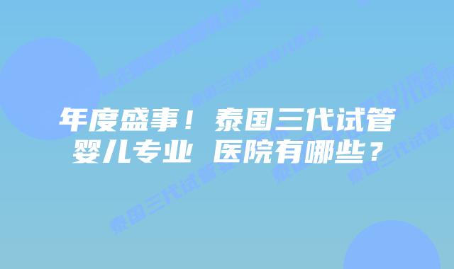 年度盛事!泰国三代试管婴儿专业 医院有哪些?