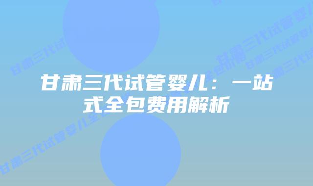 甘肃三代试管婴儿:一站式全包费用解析