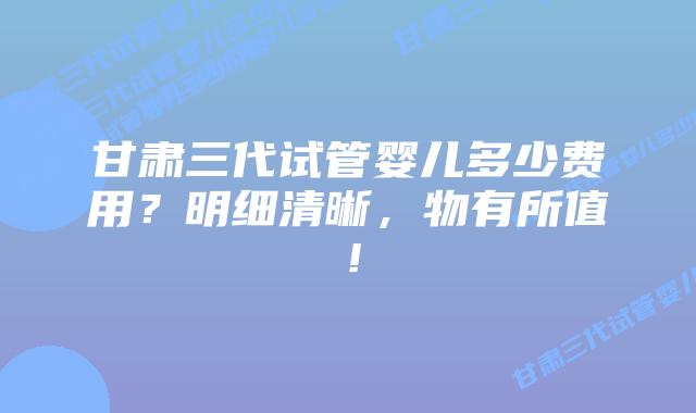 甘肃三代试管婴儿多少费用?明细清晰,物有所值!
