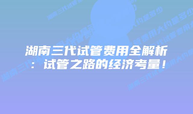 湖南三代试管费用全解析:试管之路的经济考量!