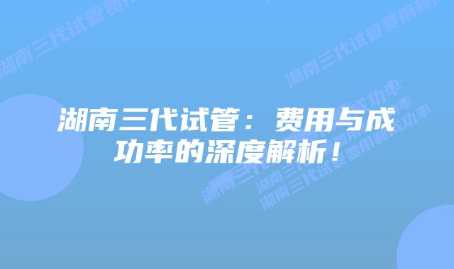 湖南三代试管：费用与成功率的深度解析！