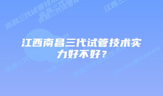 江西南昌三代试管技术实力好不好?