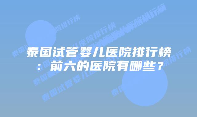 泰国试管婴儿医院排行榜:前六的医院有哪些?