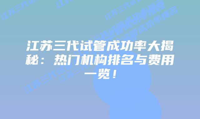 江苏三代试管成功率大揭秘:热门机构排名与费用一览!