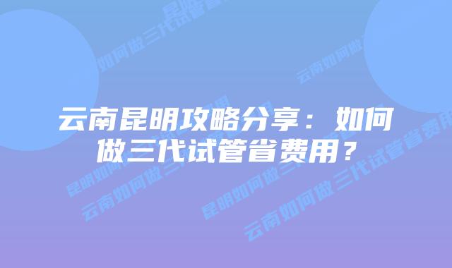 云南昆明攻略分享:如何做三代试管省费用?