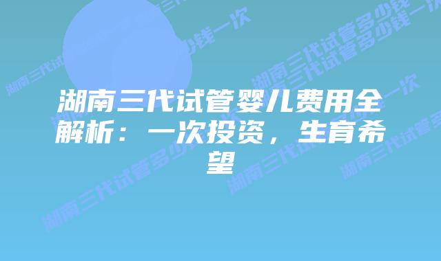 湖南三代试管婴儿费用全解析:一次投资,生育希望