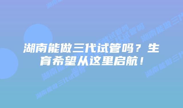 湖南能做三代试管吗?生育希望从这里启航!