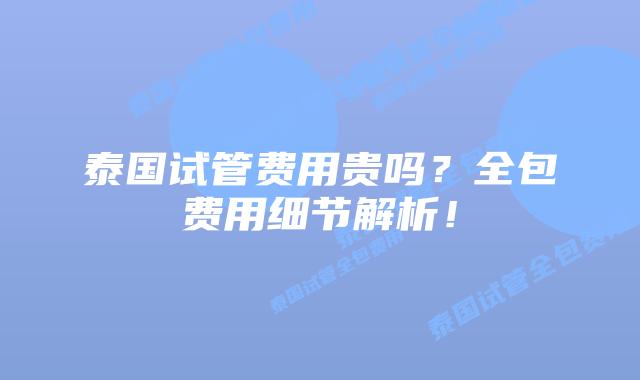 泰国试管费用贵吗?全包费用细节解析!