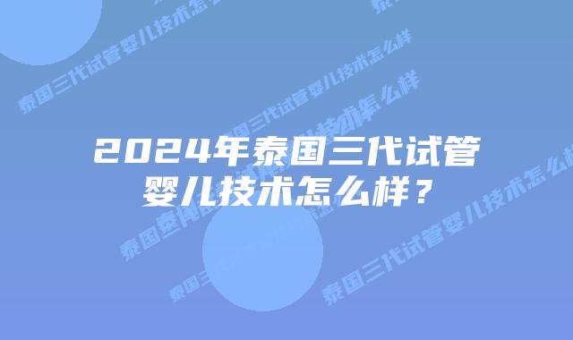 2024年泰国三代试管婴儿技术怎么样？
