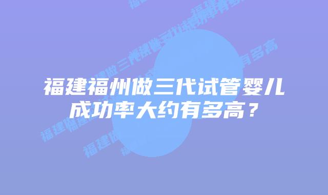 福建福州做三代试管婴儿成功率大约有多高?