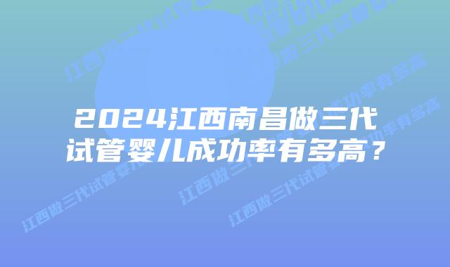 2024江西南昌做三代试管婴儿成功率有多高?