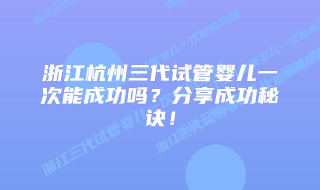 浙江杭州三代试管婴儿一次能成功吗?分享成功秘诀!