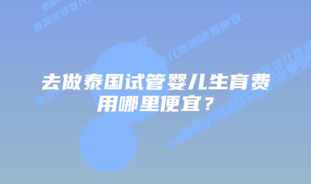 去做泰国试管婴儿生育费用哪里便宜?