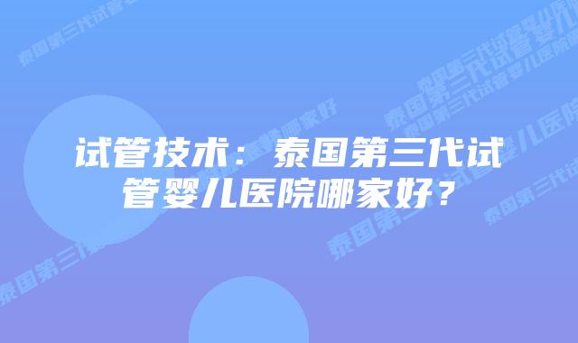 试管技术:泰国第三代试管婴儿医院哪家好?