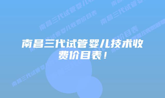 南昌三代试管婴儿技术收费价目表!