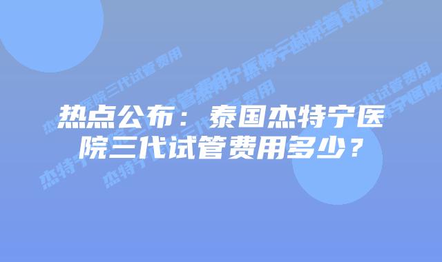 热点公布：泰国杰特宁医院三代试管费用多少？