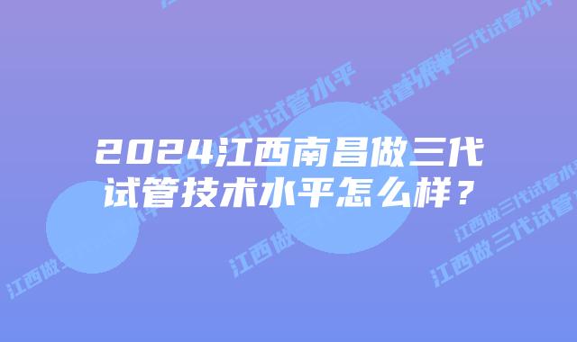 2024江西南昌做三代试管技术水平怎么样?