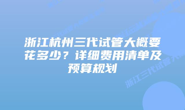 浙江杭州三代试管大概要花多少?详细费用清单及预算规划
