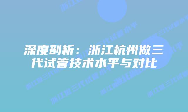 深度剖析:浙江杭州做三代试管技术水平与对比