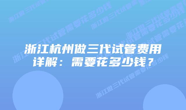 浙江杭州做三代试管费用详解:需要花多少钱?
