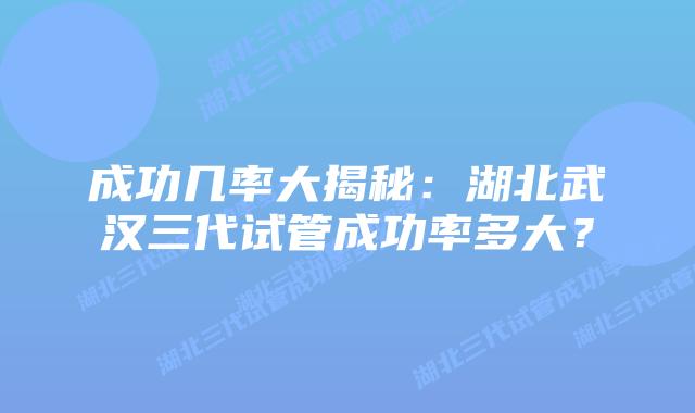 成功几率大揭秘:湖北武汉三代试管成功率多大?