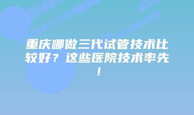 重庆哪做三代试管技术比较好?这些医院技术率先!