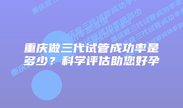 重庆做三代试管成功率是多少?科学评估助您好孕