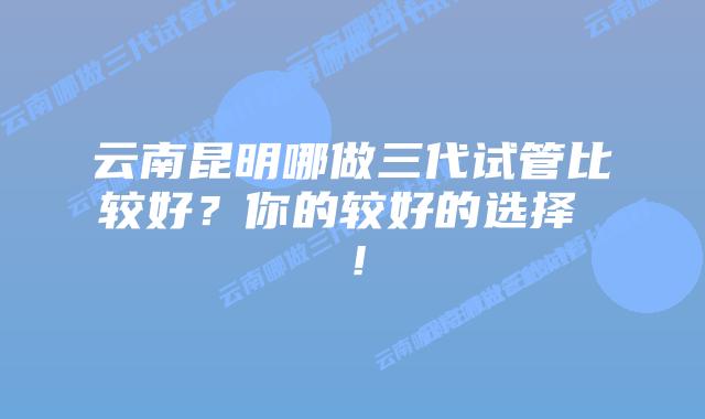 云南昆明哪做三代试管比较好?你的较好的选择 !