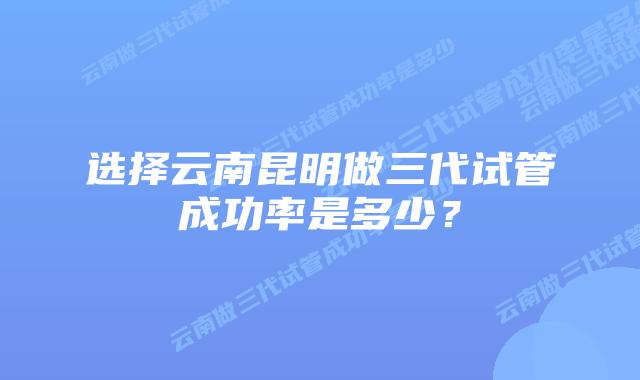 选择云南昆明做三代试管成功率是多少?