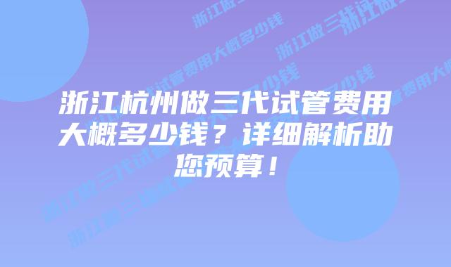 浙江杭州做三代试管费用大概多少钱？详细解析助您预算！